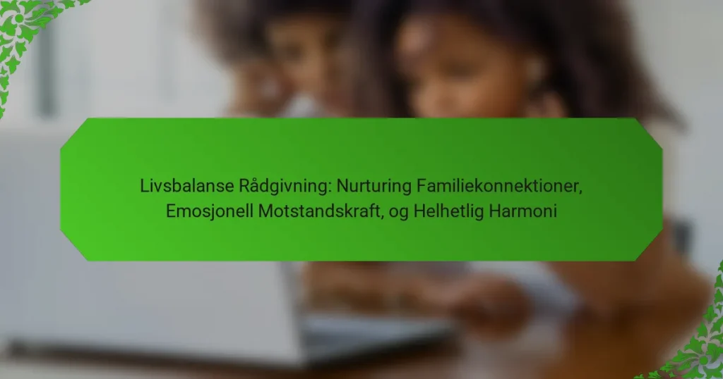 Livsbalanse Rådgivning: Nurturing Familiekonnektioner, Emosjonell Motstandskraft, og Helhetlig Harmoni