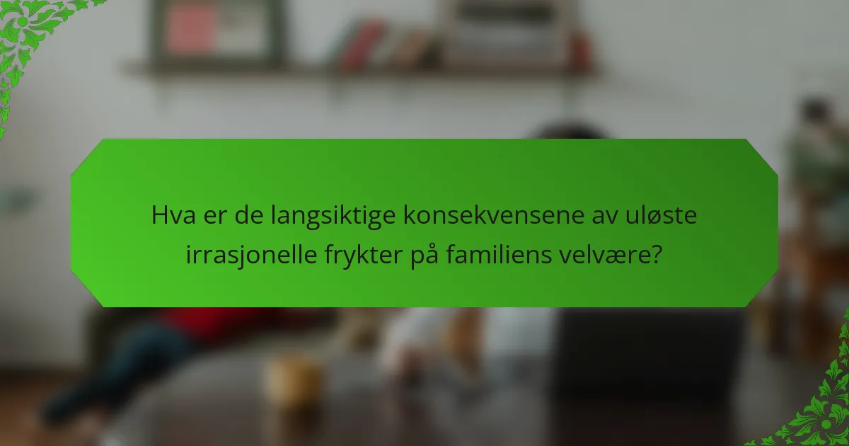 Hva er de langsiktige konsekvensene av uløste irrasjonelle frykter på familiens velvære?