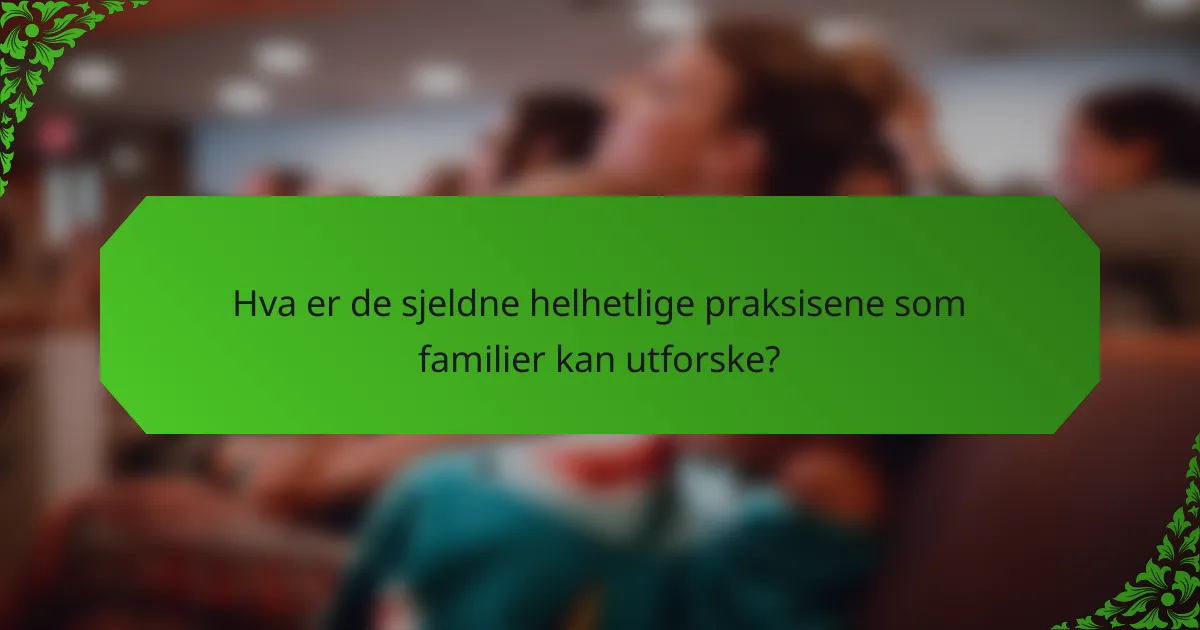 Hva er de sjeldne helhetlige praksisene som familier kan utforske?