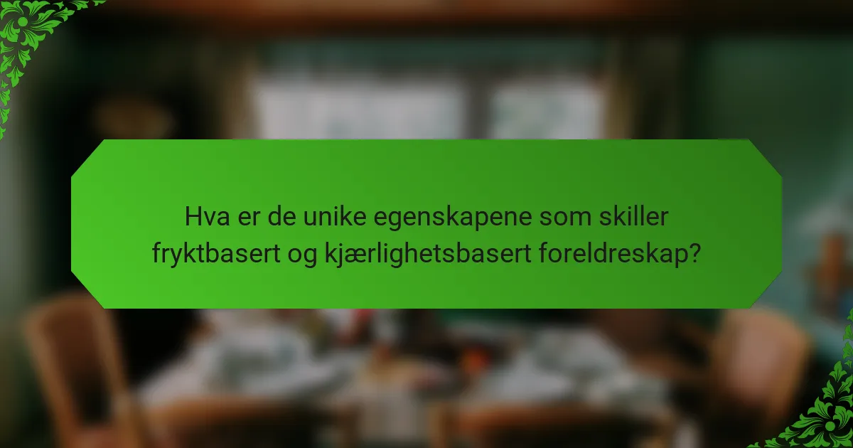Hva er de unike egenskapene som skiller fryktbasert og kjærlighetsbasert foreldreskap?