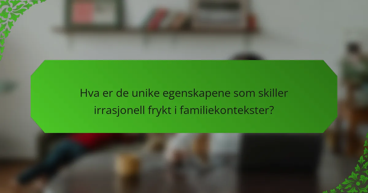 Hva er de unike egenskapene som skiller irrasjonell frykt i familiekontekster?