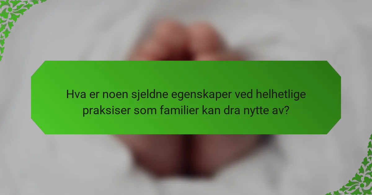 Hva er noen sjeldne egenskaper ved helhetlige praksiser som familier kan dra nytte av?