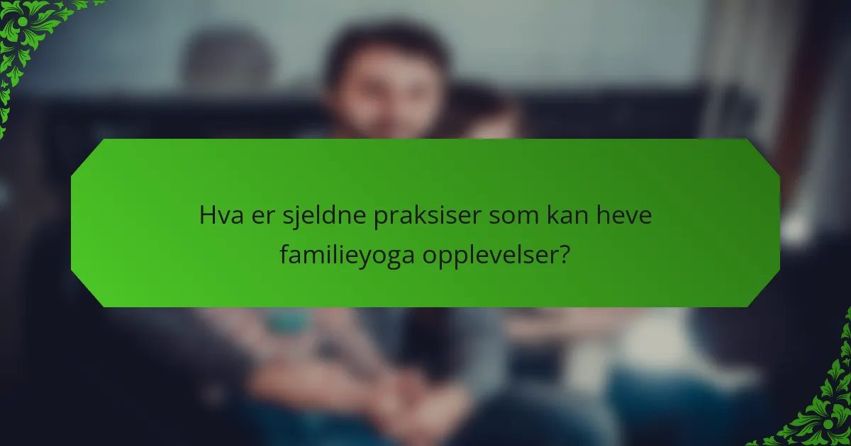 Hva er sjeldne praksiser som kan heve familieyoga opplevelser?