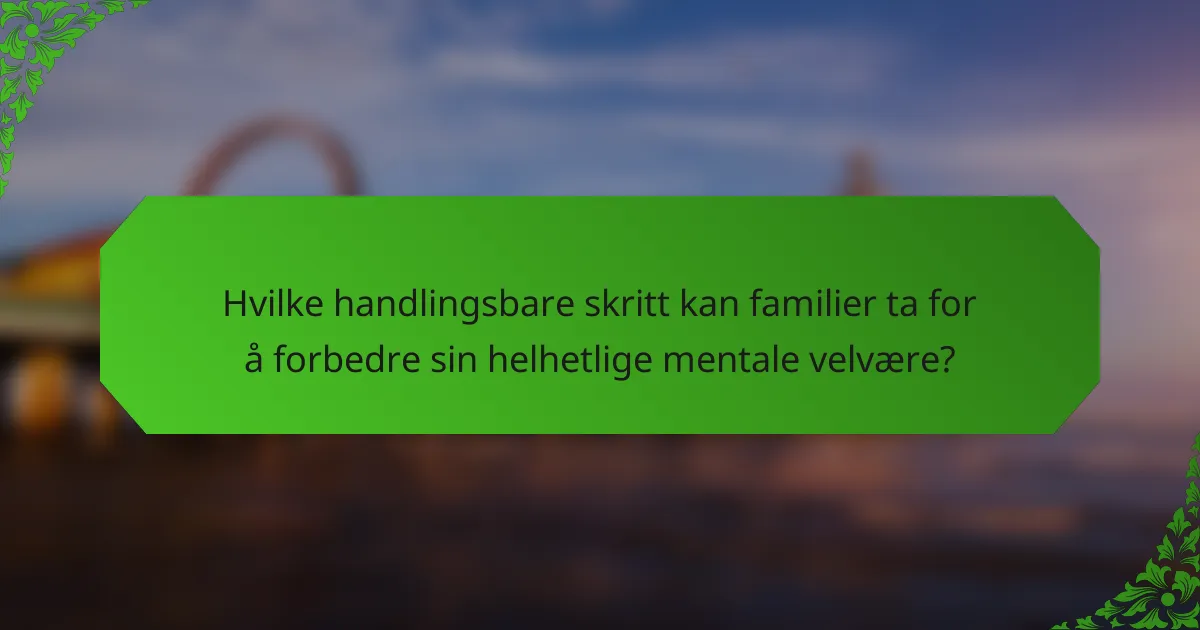 Hvilke handlingsbare skritt kan familier ta for å forbedre sin helhetlige mentale velvære?
