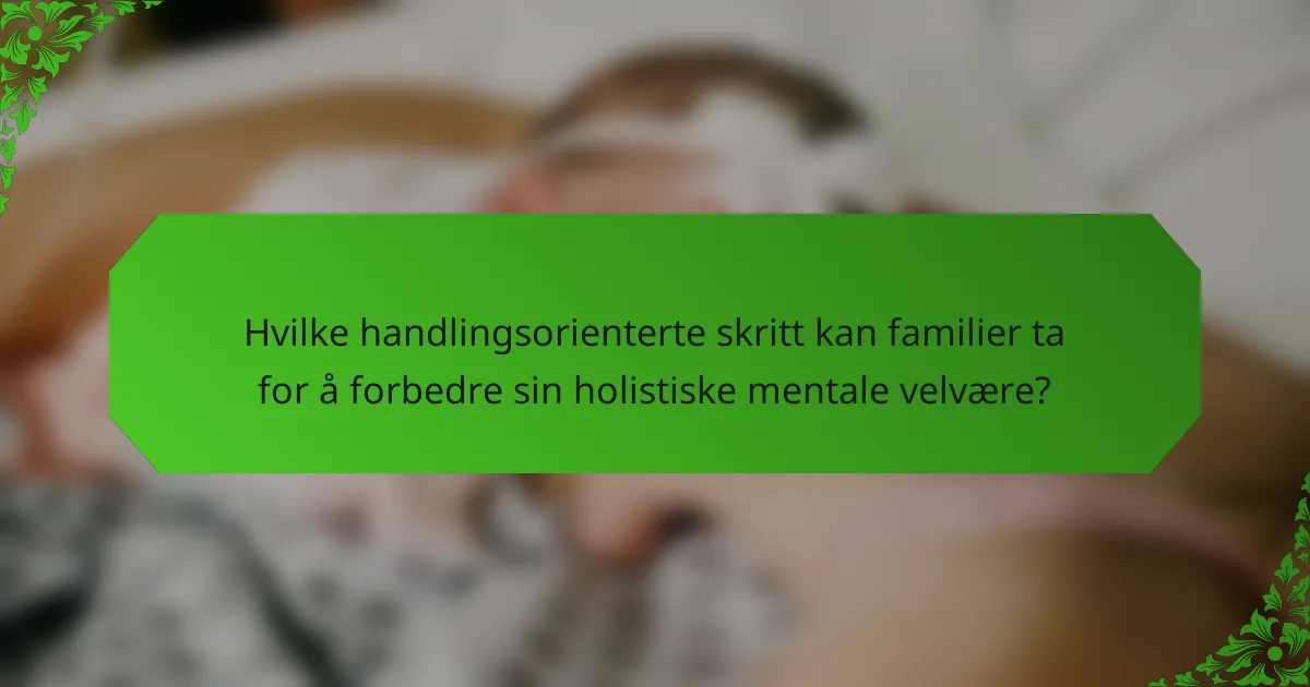 Hvilke handlingsorienterte skritt kan familier ta for å forbedre sin holistiske mentale velvære?