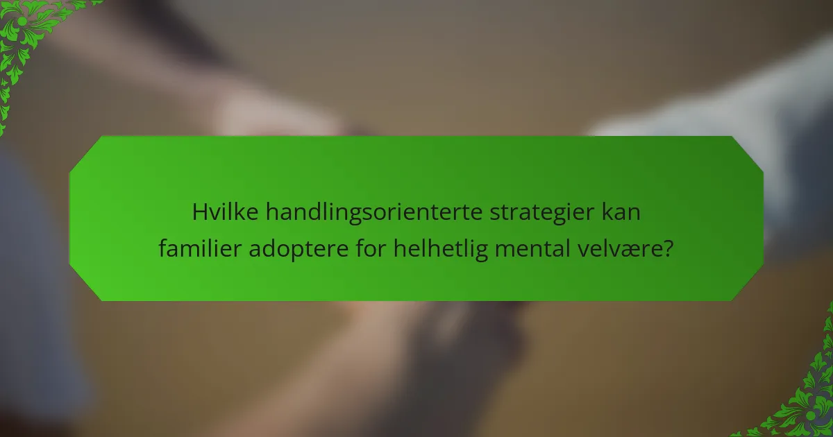 Hvilke handlingsorienterte strategier kan familier adoptere for helhetlig mental velvære?