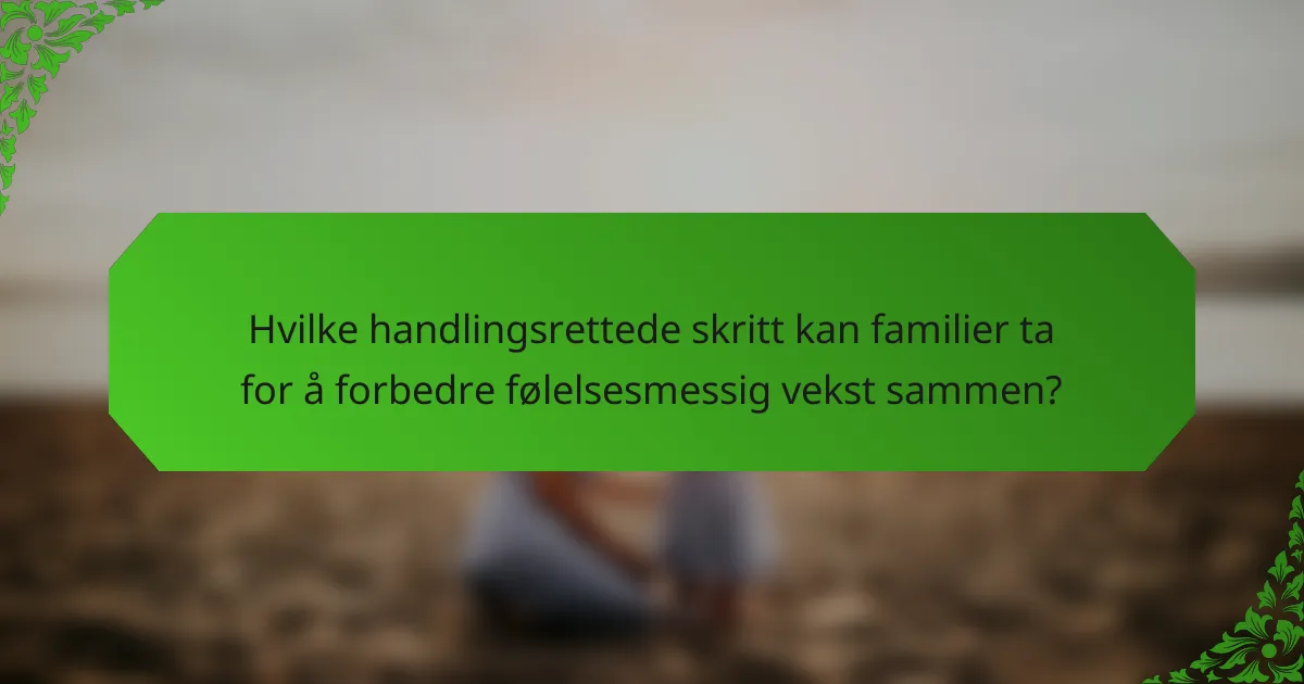 Hvilke handlingsrettede skritt kan familier ta for å forbedre følelsesmessig vekst sammen?