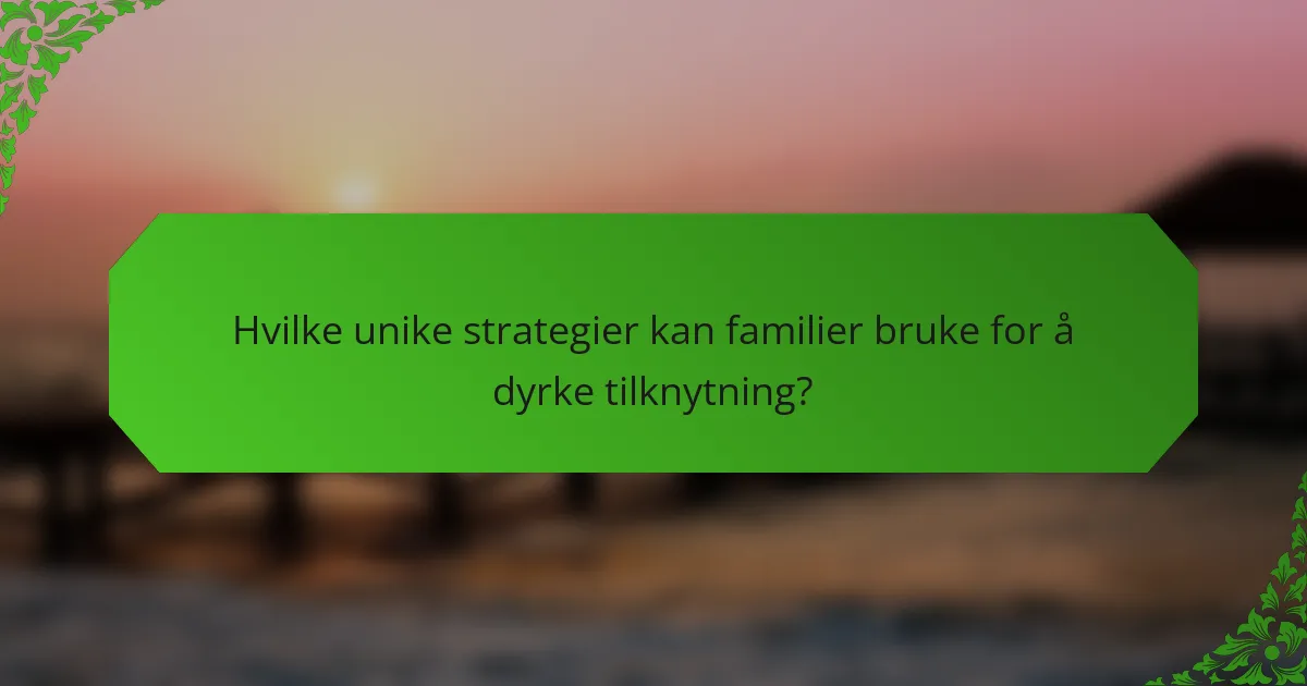 Hvilke unike strategier kan familier bruke for å dyrke tilknytning?