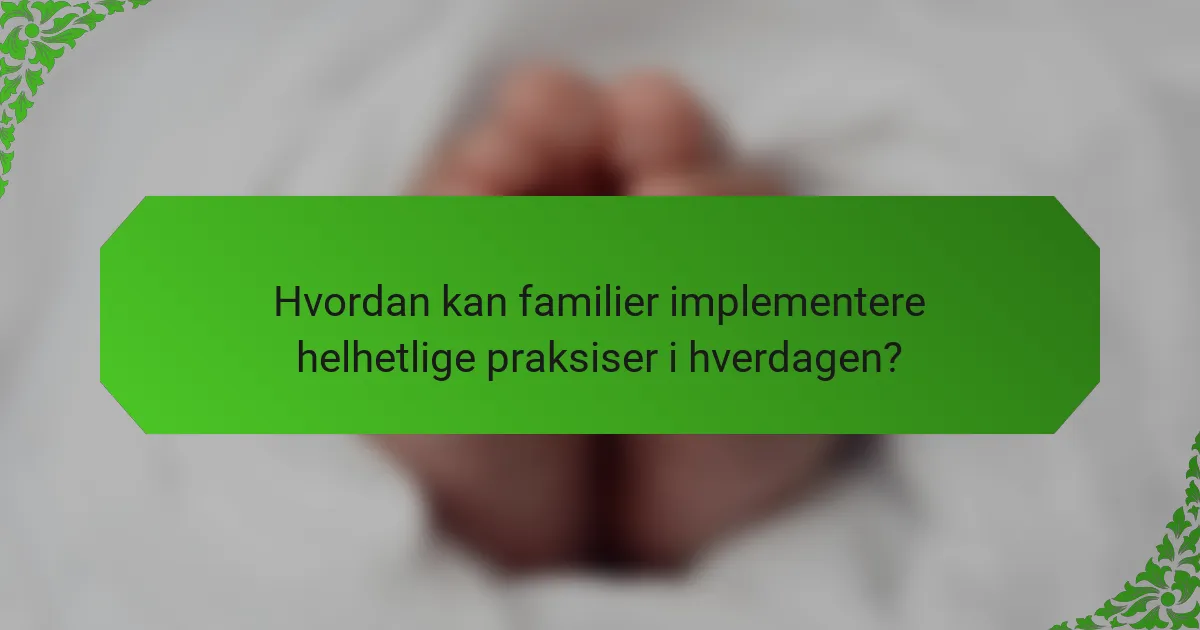 Hvordan kan familier implementere helhetlige praksiser i hverdagen?