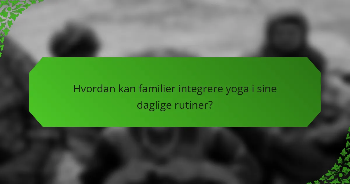Hvordan kan familier integrere yoga i sine daglige rutiner?