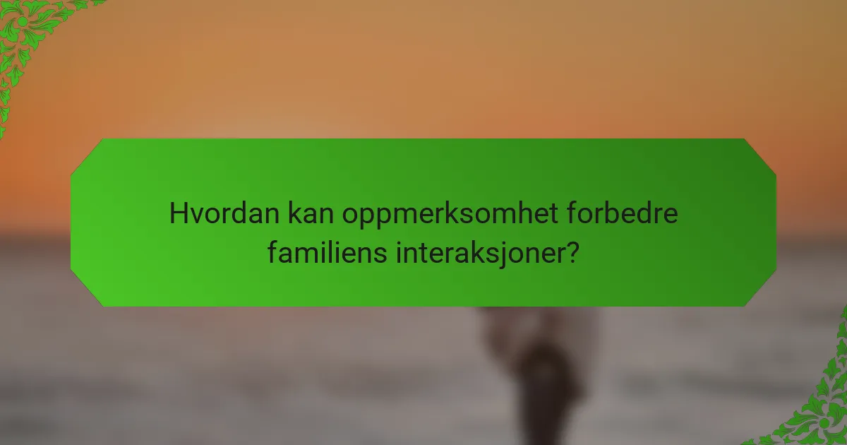 Hvordan kan oppmerksomhet forbedre familiens interaksjoner?